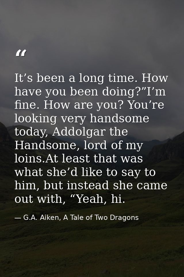 It’s been a long time. How have you been doing?”I’m fine. How are you? You’re looking very handsome today, Addolgar the  — G.A. Aiken, A Tale of Two Dragons