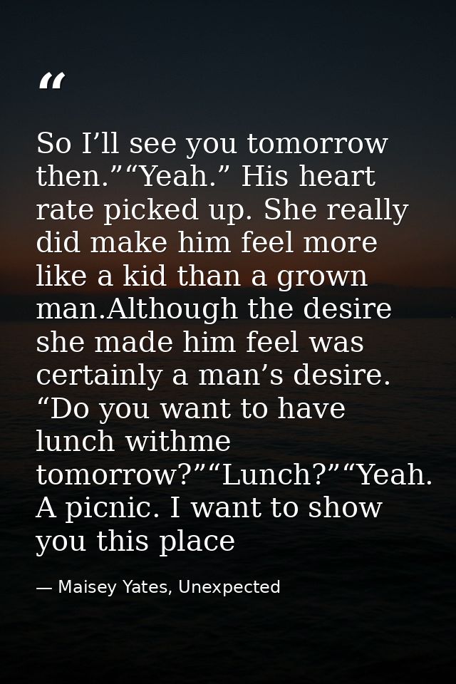 So I’ll see you tomorrow then.”“Yeah.” His heart rate picked up. She really did make him feel more like a kid than a gro — Maisey Yates, Unexpected