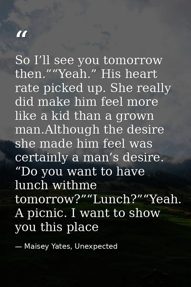 So I’ll see you tomorrow then.”“Yeah.” His heart rate picked up. She really did make him feel more like a kid than a gro — Maisey Yates, Unexpected