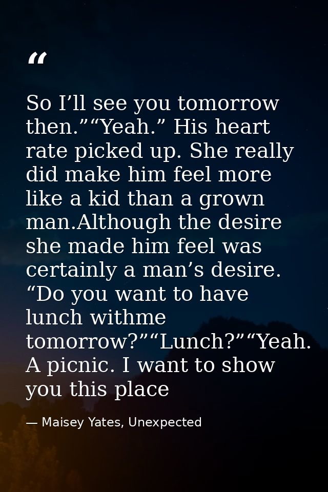 So I’ll see you tomorrow then.”“Yeah.” His heart rate picked up. She really did make him feel more like a kid than a gro — Maisey Yates, Unexpected