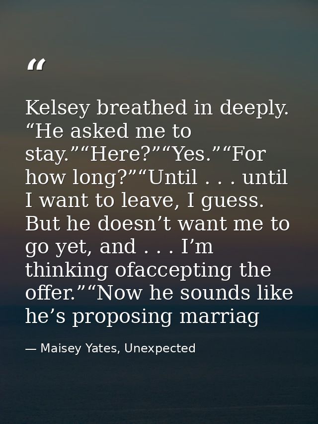 Kelsey breathed in deeply. “He asked me to stay.”“Here?”“Yes.”“For how long?”“Until . . . until I want to leave, I guess — Maisey Yates, Unexpected