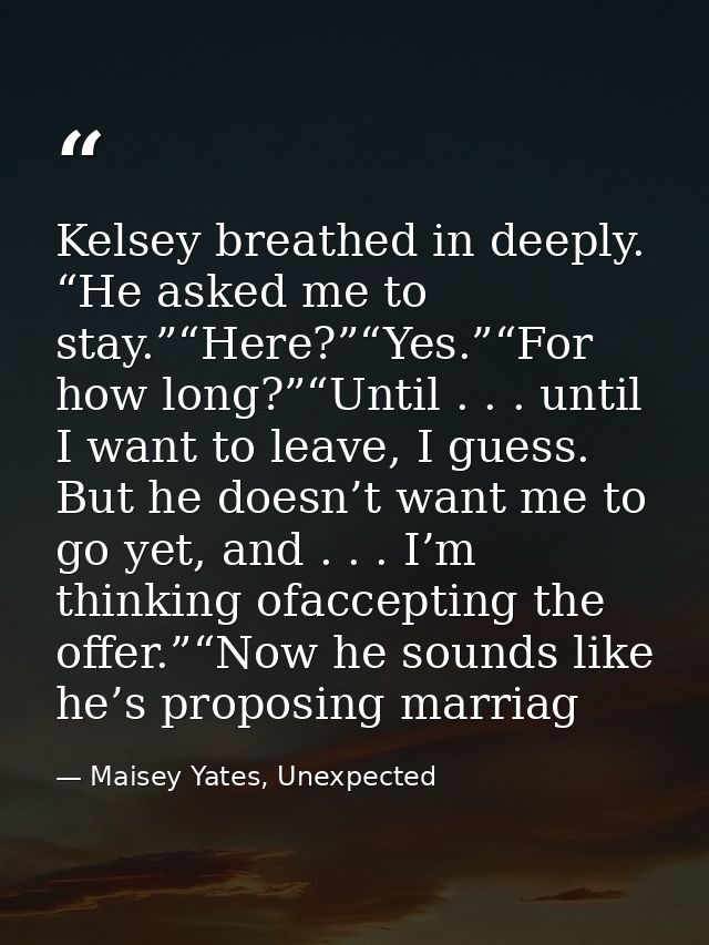 Kelsey breathed in deeply. “He asked me to stay.”“Here?”“Yes.”“For how long?”“Until . . . until I want to leave, I guess — Maisey Yates, Unexpected