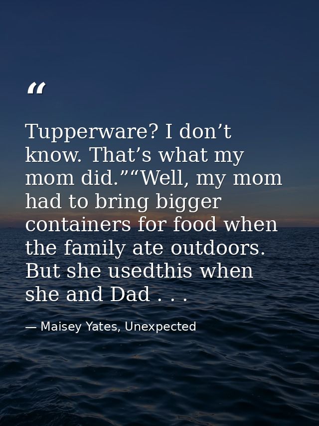 Tupperware? I don’t know. That’s what my mom did.”“Well, my mom had to bring bigger containers for food when the family  — Maisey Yates, Unexpected