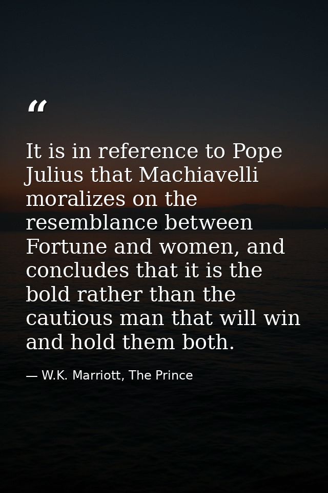 It is in reference to Pope Julius that Machiavelli moralizes on the resemblance between Fortune and women, and concludes — W.K. Marriott, The Prince