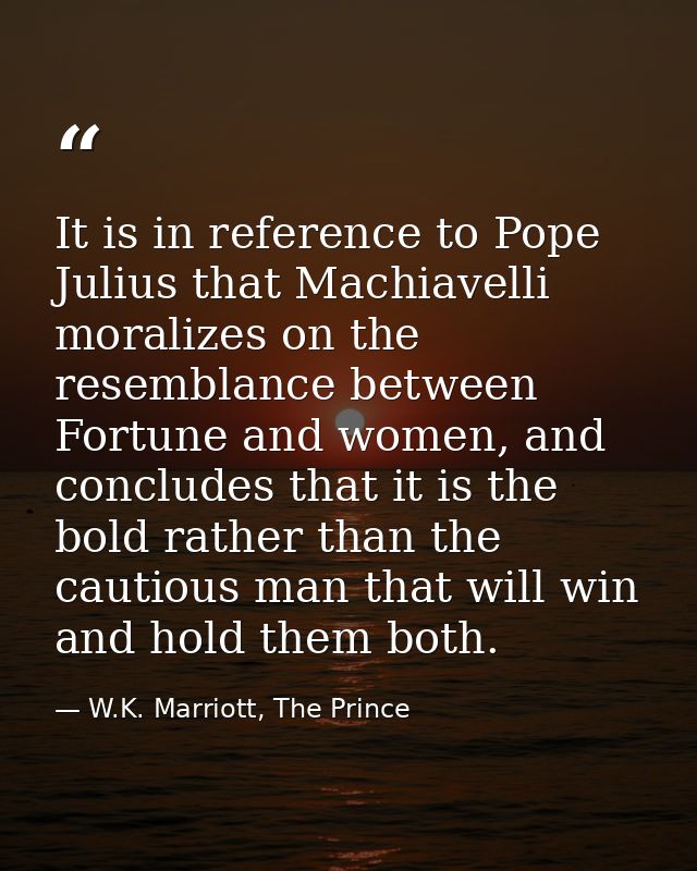 It is in reference to Pope Julius that Machiavelli moralizes on the resemblance between Fortune and women, and concludes — W.K. Marriott, The Prince