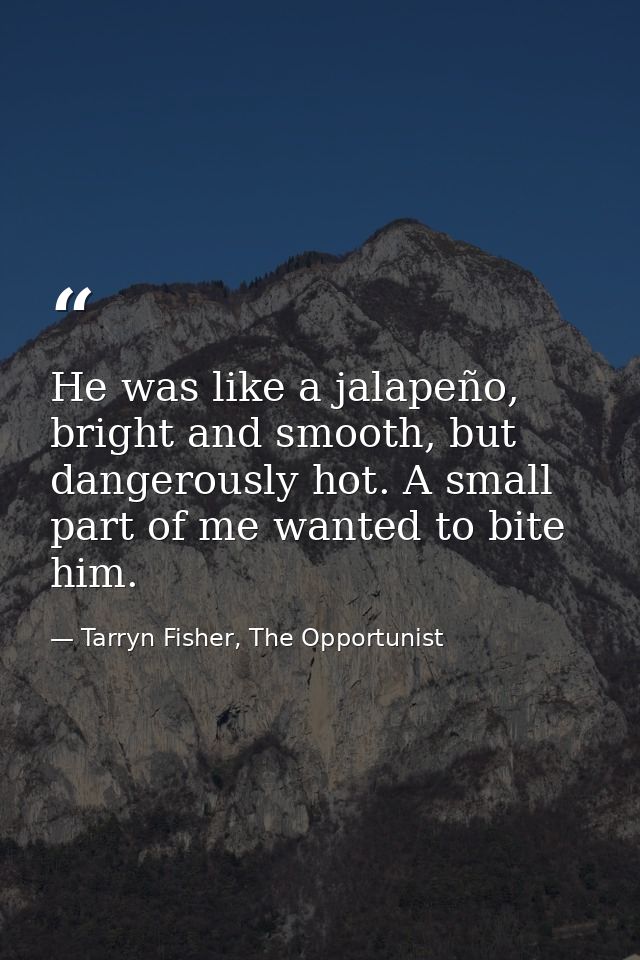 He was like a jalapeño, bright and smooth, but dangerously hot. A small part of me wanted to bite him. — Tarryn Fisher, The Opportunist