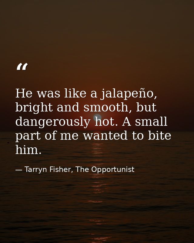 He was like a jalapeño, bright and smooth, but dangerously hot. A small part of me wanted to bite him. — Tarryn Fisher, The Opportunist