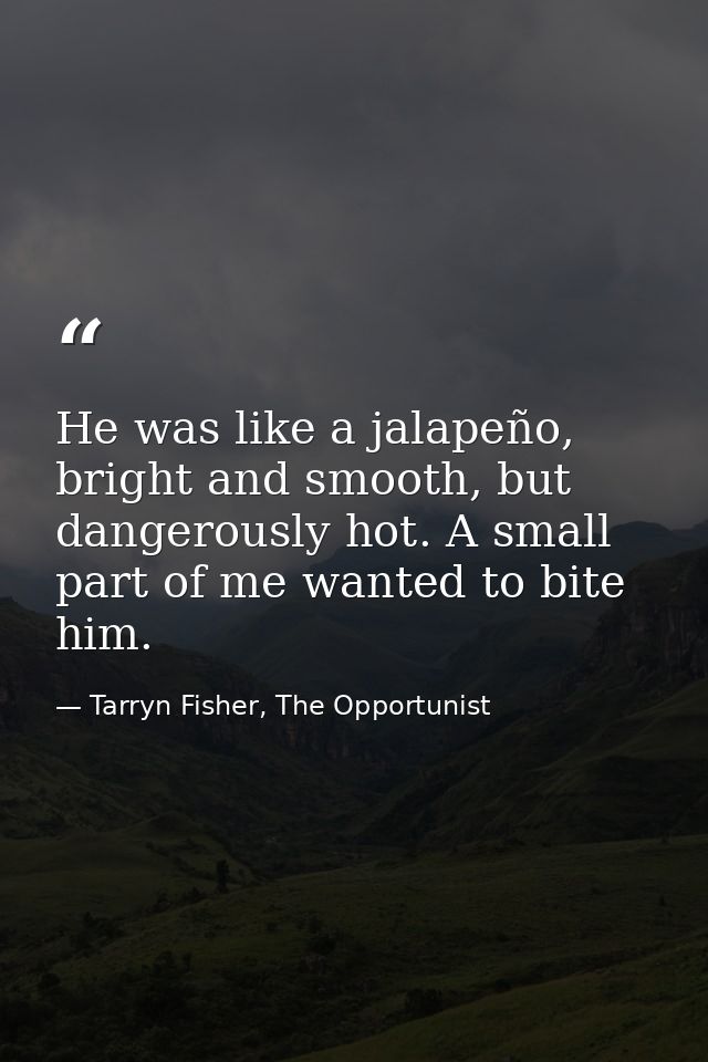 He was like a jalapeño, bright and smooth, but dangerously hot. A small part of me wanted to bite him. — Tarryn Fisher, The Opportunist