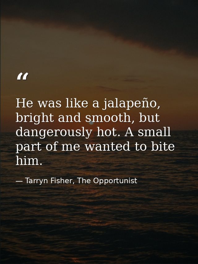 He was like a jalapeño, bright and smooth, but dangerously hot. A small part of me wanted to bite him. — Tarryn Fisher, The Opportunist