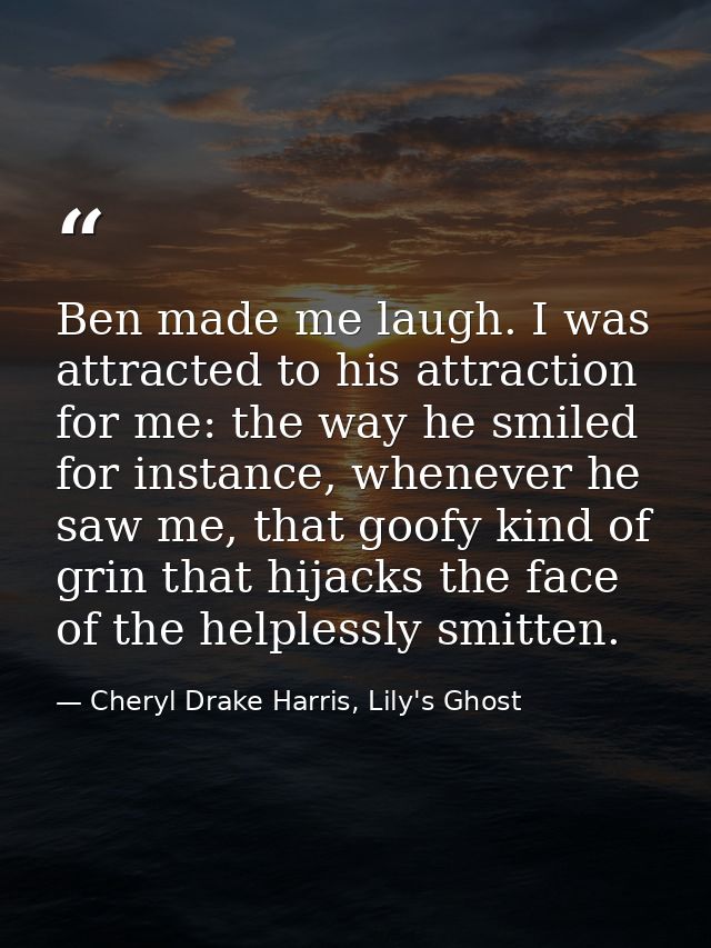 Ben made me laugh. I was attracted to his attraction for me: the way he smiled for instance, whenever he saw me, that go — Cheryl Drake Harris, Lily's Ghost