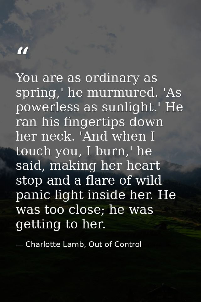You are as ordinary as spring,' he murmured. 'As powerless as sunlight.' He ran his fingertips down her neck. 'And when  — Charlotte Lamb, Out of Control