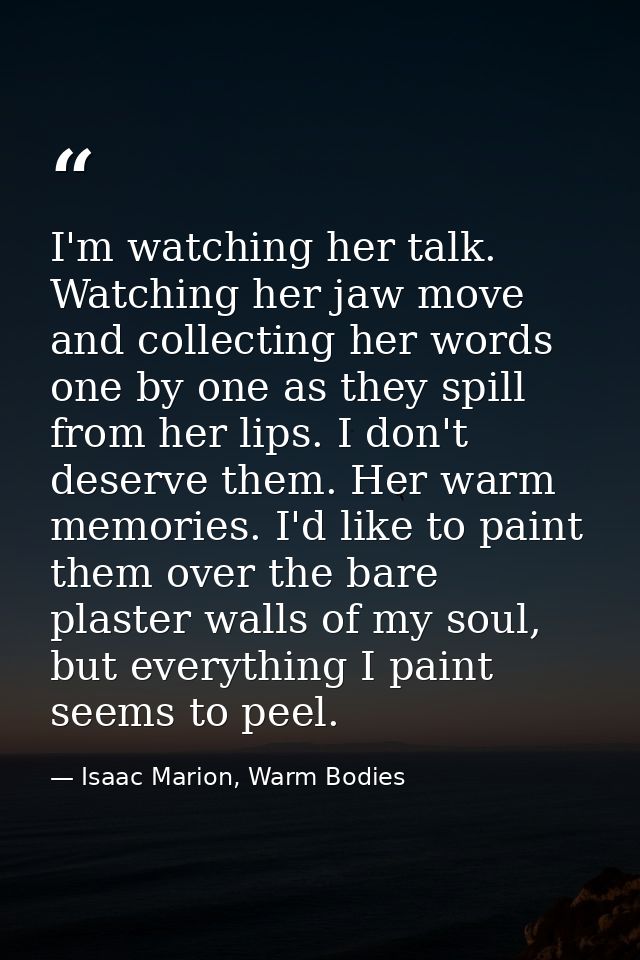 I'm watching her talk. Watching her jaw move and collecting her words one by one as they spill from her lips. I don't de — Isaac Marion, Warm Bodies
