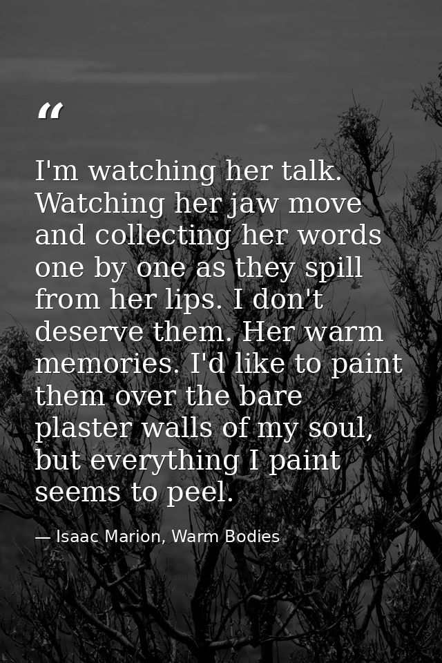 I'm watching her talk. Watching her jaw move and collecting her words one by one as they spill from her lips. I don't de — Isaac Marion, Warm Bodies