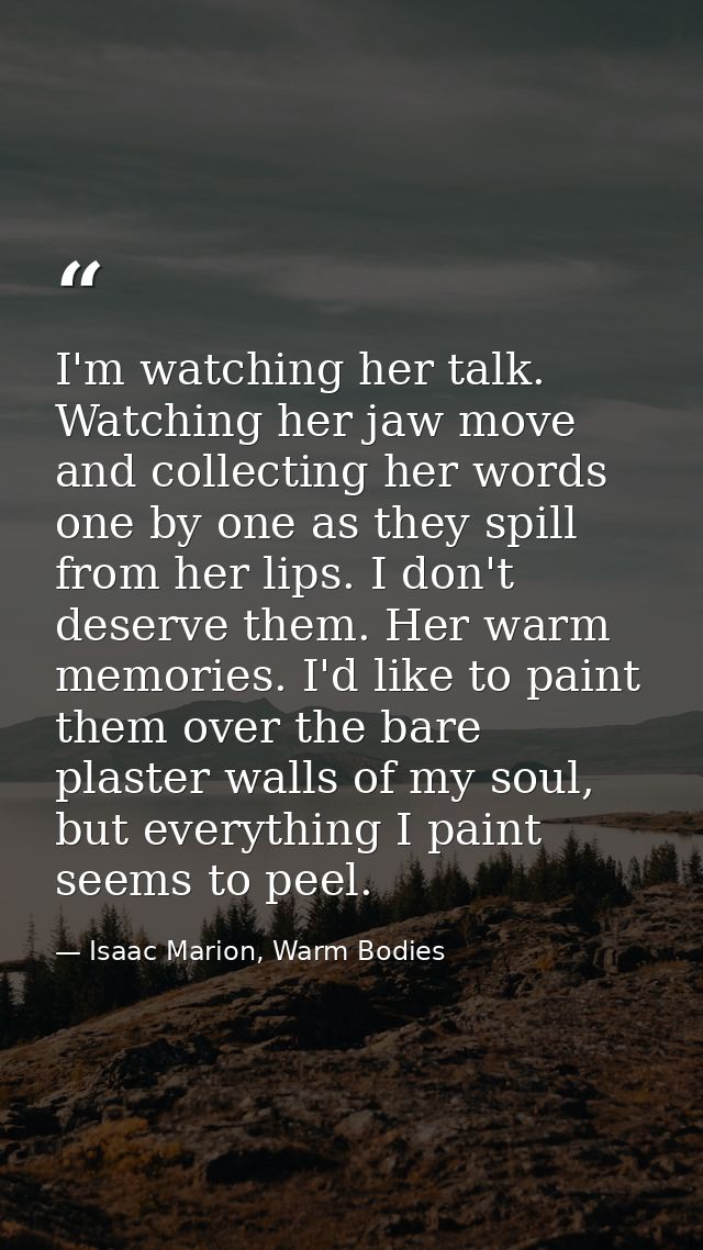 I'm watching her talk. Watching her jaw move and collecting her words one by one as they spill from her lips. I don't de — Isaac Marion, Warm Bodies