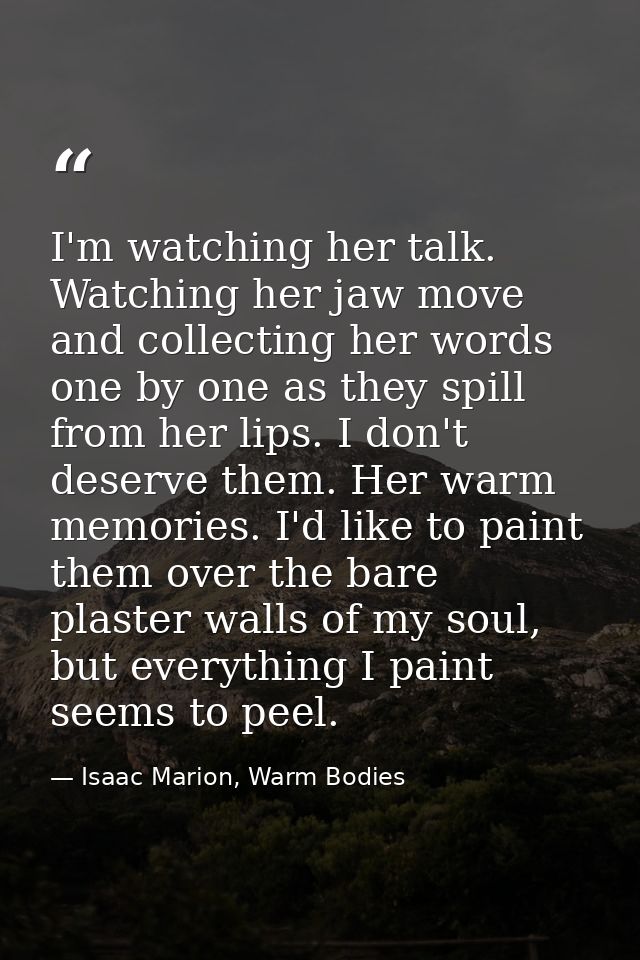 I'm watching her talk. Watching her jaw move and collecting her words one by one as they spill from her lips. I don't de — Isaac Marion, Warm Bodies