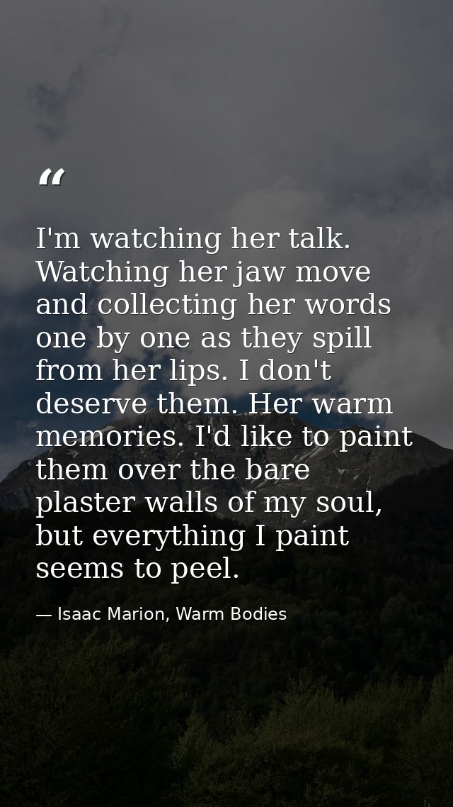 I'm watching her talk. Watching her jaw move and collecting her words one by one as they spill from her lips. I don't de — Isaac Marion, Warm Bodies