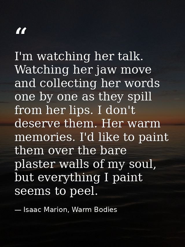 I'm watching her talk. Watching her jaw move and collecting her words one by one as they spill from her lips. I don't de — Isaac Marion, Warm Bodies
