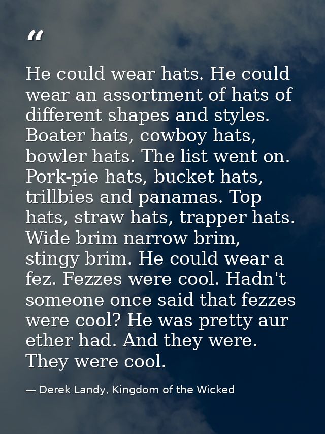 He could wear hats. He could wear an assortment of hats of different shapes and styles. Boater hats, cowboy hats, bowler — Derek Landy, Kingdom of the Wicked
