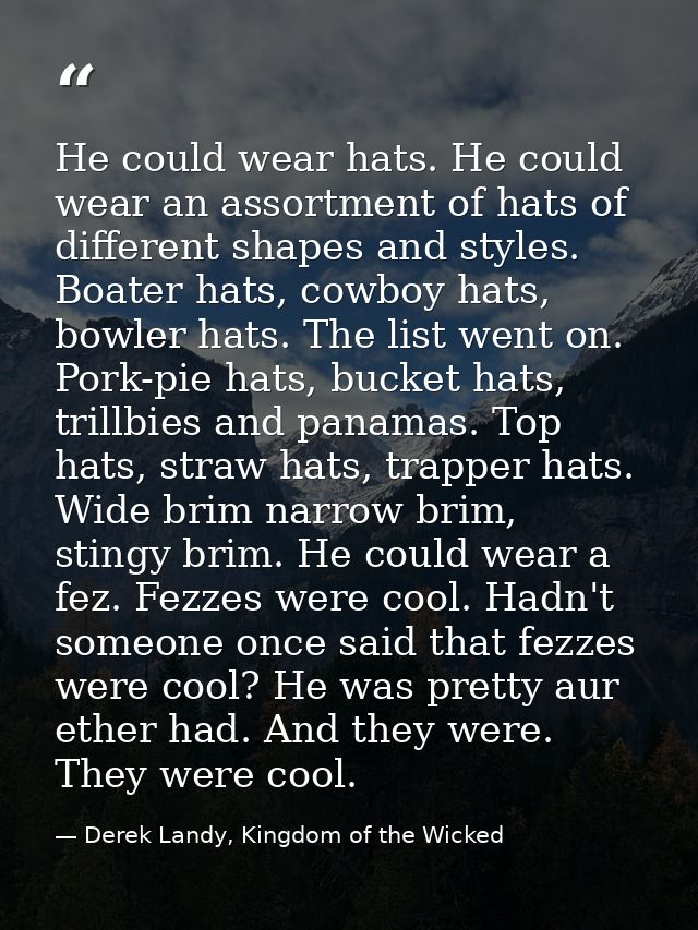 He could wear hats. He could wear an assortment of hats of different shapes and styles. Boater hats, cowboy hats, bowler — Derek Landy, Kingdom of the Wicked