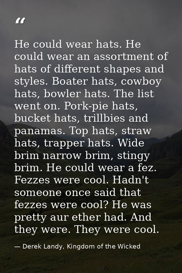 He could wear hats. He could wear an assortment of hats of different shapes and styles. Boater hats, cowboy hats, bowler — Derek Landy, Kingdom of the Wicked