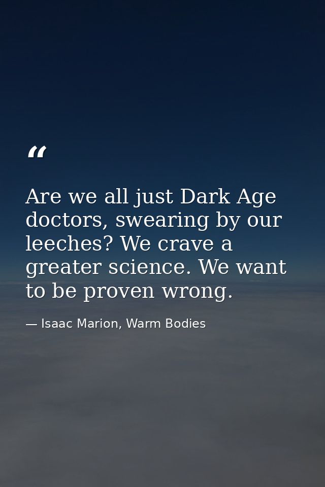 Are we all just Dark Age doctors, swearing by our leeches? We crave a greater science. We want to be proven wrong. — Isaac Marion, Warm Bodies