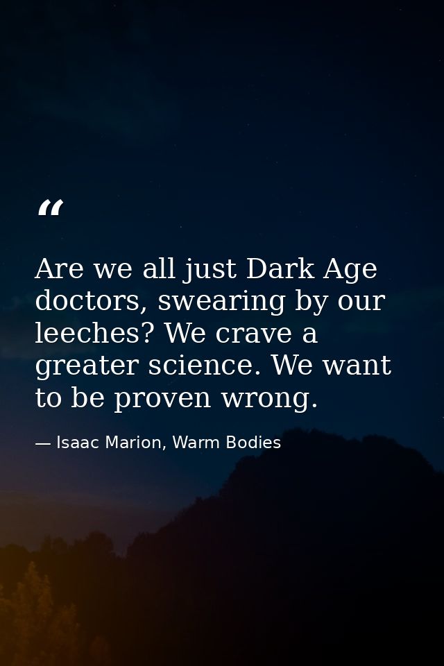 Are we all just Dark Age doctors, swearing by our leeches? We crave a greater science. We want to be proven wrong. — Isaac Marion, Warm Bodies