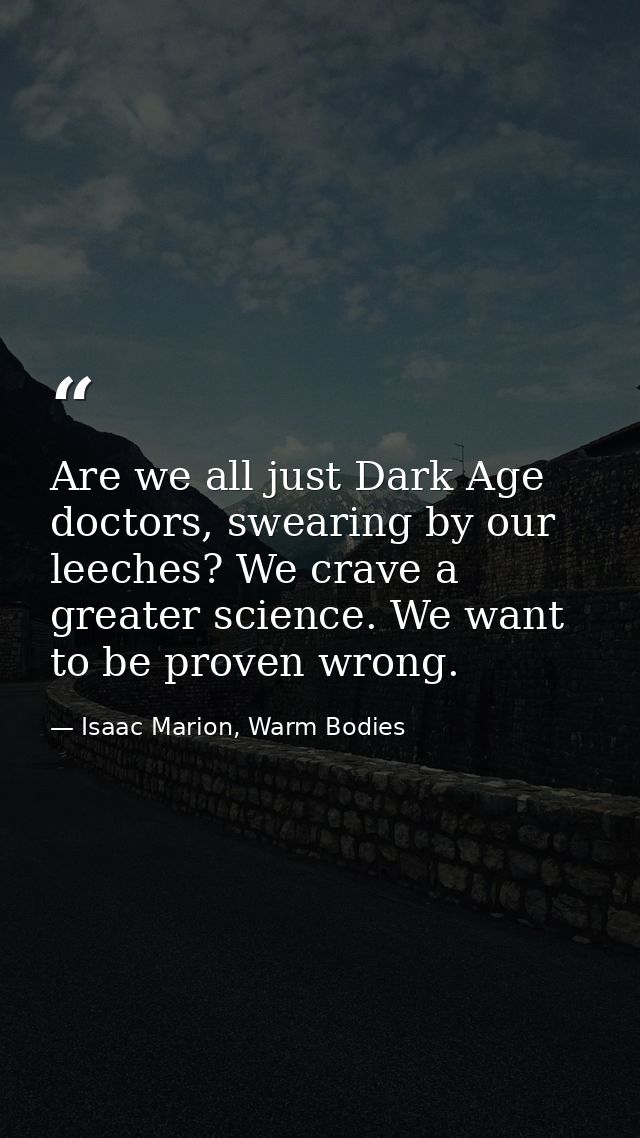Are we all just Dark Age doctors, swearing by our leeches? We crave a greater science. We want to be proven wrong. — Isaac Marion, Warm Bodies