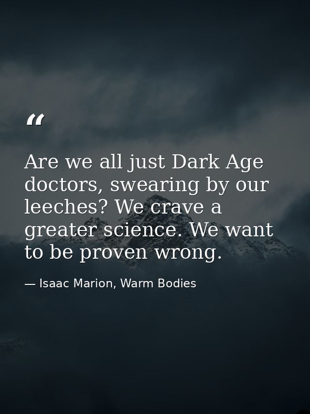 Are we all just Dark Age doctors, swearing by our leeches? We crave a greater science. We want to be proven wrong. — Isaac Marion, Warm Bodies
