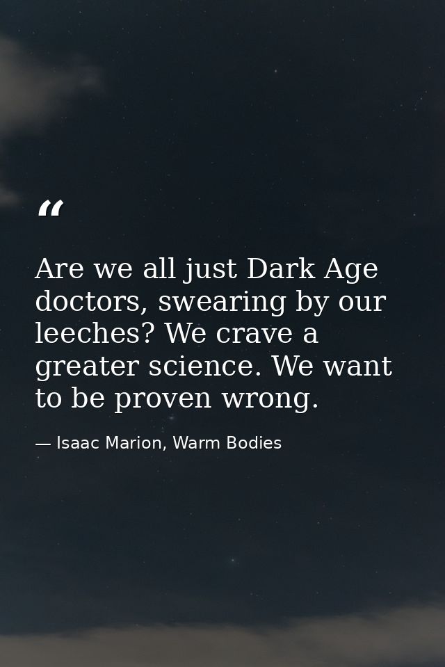 Are we all just Dark Age doctors, swearing by our leeches? We crave a greater science. We want to be proven wrong. — Isaac Marion, Warm Bodies