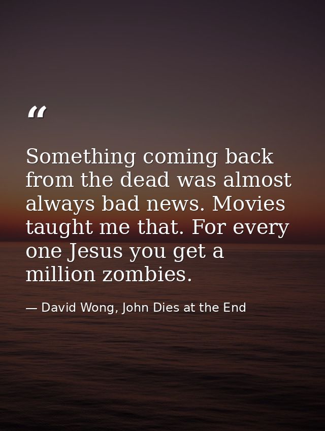 Something coming back from the dead was almost always bad news. Movies taught me that. For every one Jesus you get a mil — David Wong, John Dies at the End