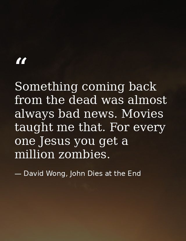 Something coming back from the dead was almost always bad news. Movies taught me that. For every one Jesus you get a mil — David Wong, John Dies at the End