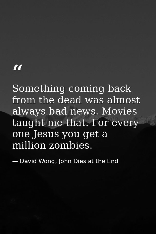 Something coming back from the dead was almost always bad news. Movies taught me that. For every one Jesus you get a mil — David Wong, John Dies at the End