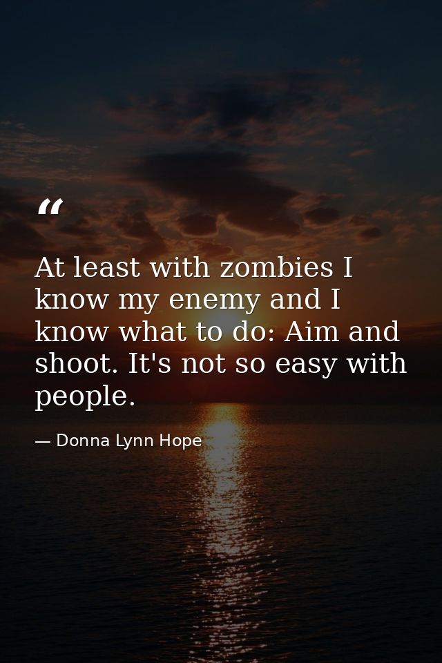 At least with zombies I know my enemy and I know what to do: Aim and shoot. It's not so easy with people. — Donna Lynn Hope