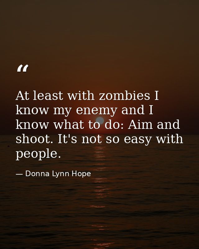 At least with zombies I know my enemy and I know what to do: Aim and shoot. It's not so easy with people. — Donna Lynn Hope
