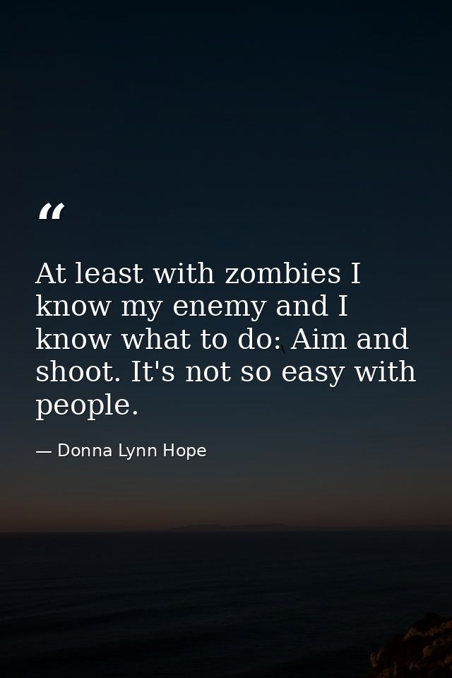 At least with zombies I know my enemy and I know what to do: Aim and shoot. It's not so easy with people. — Donna Lynn Hope