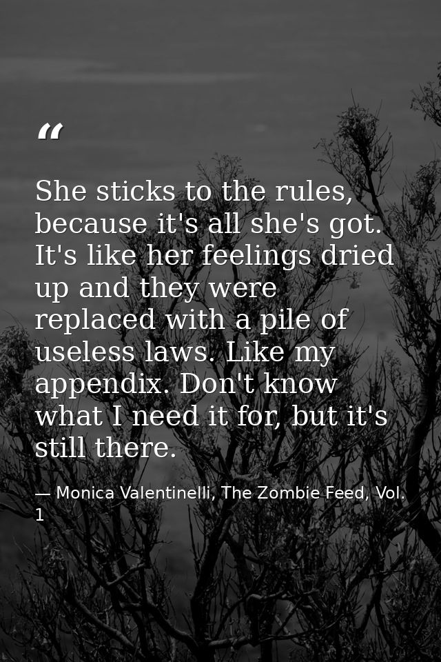 She sticks to the rules, because it's all she's got. It's like her feelings dried up and they were replaced with a pile  — Monica Valentinelli, The Zombie Feed, Vol. 1