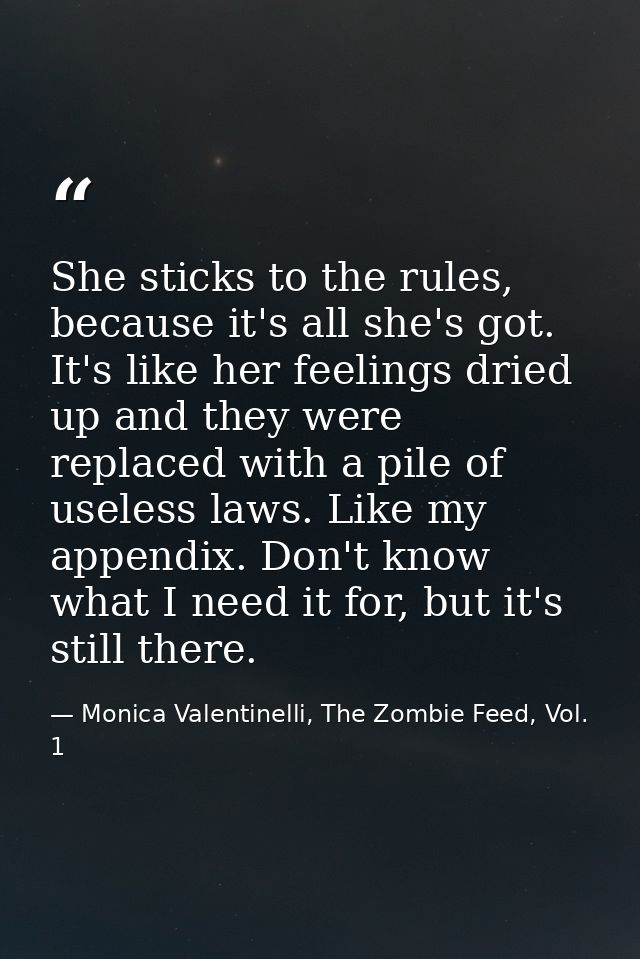 She sticks to the rules, because it's all she's got. It's like her feelings dried up and they were replaced with a pile  — Monica Valentinelli, The Zombie Feed, Vol. 1
