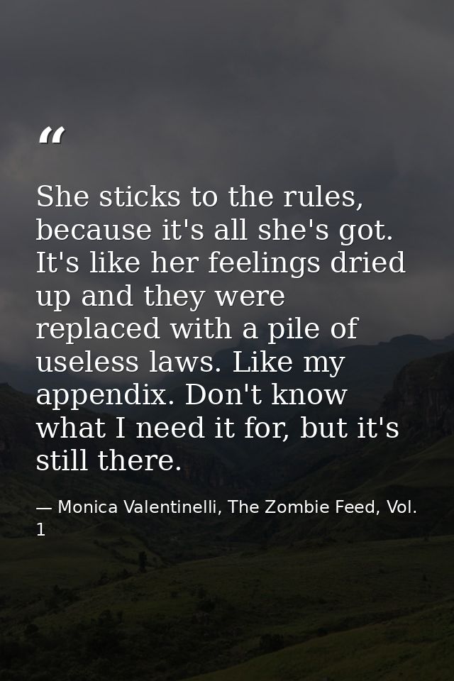 She sticks to the rules, because it's all she's got. It's like her feelings dried up and they were replaced with a pile  — Monica Valentinelli, The Zombie Feed, Vol. 1