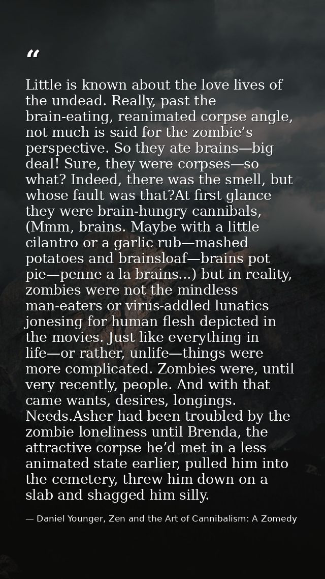 Little is known about the love lives of the undead. Really, past the brain-eating, reanimated corpse angle, not much is  — Daniel Younger, Zen and the Art of Cannibalism: A Zomedy