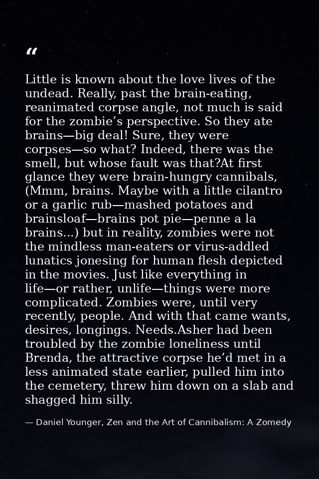 Little is known about the love lives of the undead. Really, past the brain-eating, reanimated corpse angle, not much is  — Daniel Younger, Zen and the Art of Cannibalism: A Zomedy