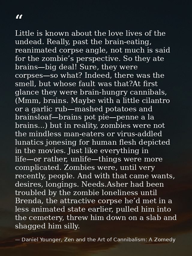 Little is known about the love lives of the undead. Really, past the brain-eating, reanimated corpse angle, not much is  — Daniel Younger, Zen and the Art of Cannibalism: A Zomedy