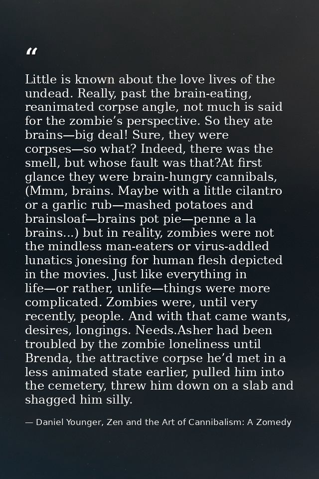 Little is known about the love lives of the undead. Really, past the brain-eating, reanimated corpse angle, not much is  — Daniel Younger, Zen and the Art of Cannibalism: A Zomedy