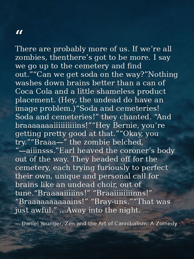There are probably more of us. If we’re all zombies, thenthere’s got to be more. I say we go up to the cemetery and find — Daniel Younger, Zen and the Art of Cannibalism: A Zomedy