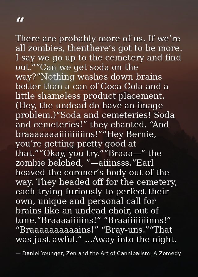 There are probably more of us. If we’re all zombies, thenthere’s got to be more. I say we go up to the cemetery and find — Daniel Younger, Zen and the Art of Cannibalism: A Zomedy