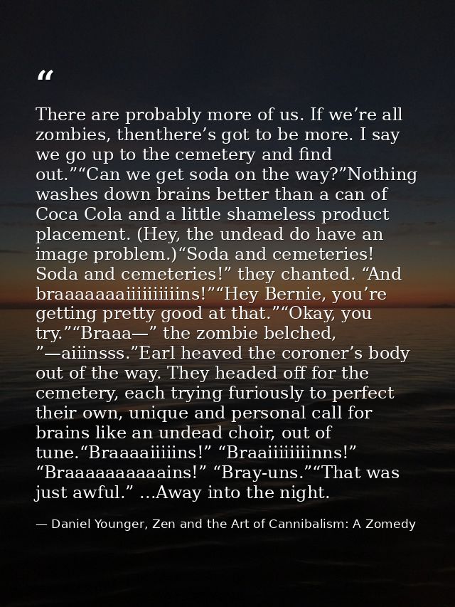 There are probably more of us. If we’re all zombies, thenthere’s got to be more. I say we go up to the cemetery and find — Daniel Younger, Zen and the Art of Cannibalism: A Zomedy