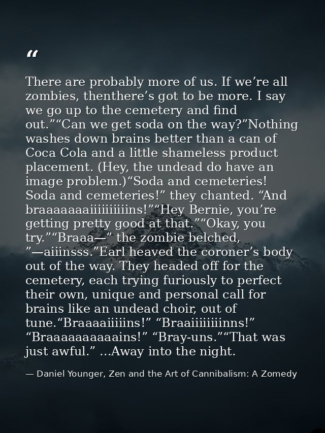 There are probably more of us. If we’re all zombies, thenthere’s got to be more. I say we go up to the cemetery and find — Daniel Younger, Zen and the Art of Cannibalism: A Zomedy