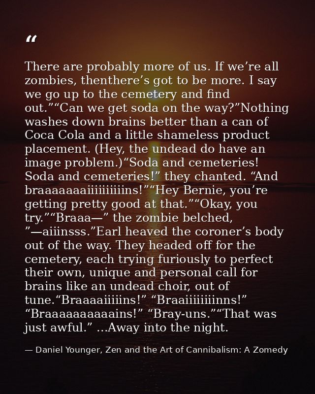 There are probably more of us. If we’re all zombies, thenthere’s got to be more. I say we go up to the cemetery and find — Daniel Younger, Zen and the Art of Cannibalism: A Zomedy