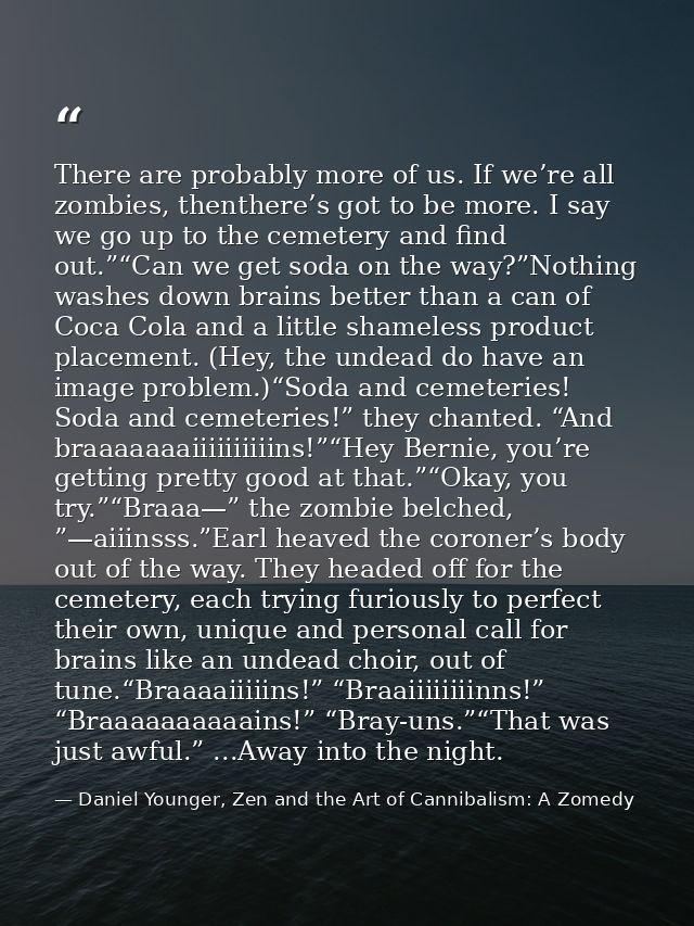 There are probably more of us. If we’re all zombies, thenthere’s got to be more. I say we go up to the cemetery and find — Daniel Younger, Zen and the Art of Cannibalism: A Zomedy
