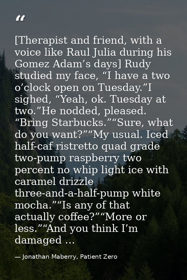 [Therapist and friend, with a voice like Raul Julia during his Gomez Adam’s days] Rudy studied my face, “I have a two o’ — Jonathan Maberry, Patient Zero