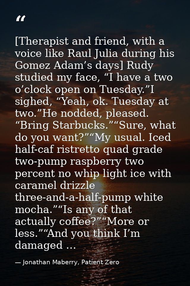 [Therapist and friend, with a voice like Raul Julia during his Gomez Adam’s days] Rudy studied my face, “I have a two o’ — Jonathan Maberry, Patient Zero